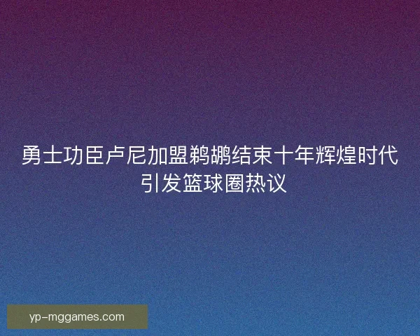 勇士功臣卢尼加盟鹈鹕结束十年辉煌时代 引发篮球圈热议