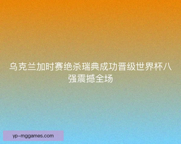 乌克兰加时赛绝杀瑞典成功晋级世界杯八强震撼全场